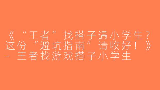 《“王者”找搭子遇小学生？这份“避坑指南”请收好！》-王者找游戏搭子小学生