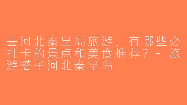 去河北秦皇岛旅游，有哪些必打卡的景点和美食推荐？-旅游搭子河北秦皇岛