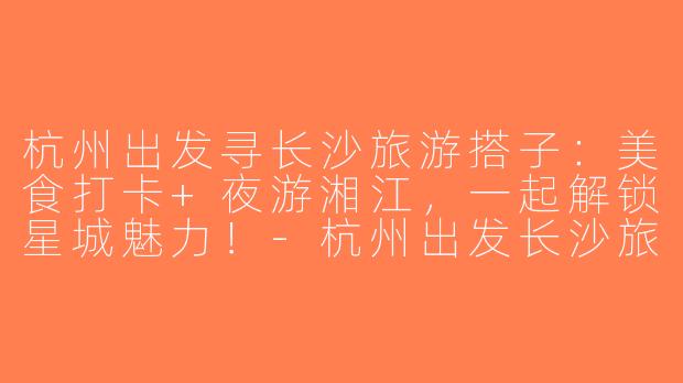 杭州出发寻长沙旅游搭子：美食打卡+夜游湘江，一起解锁星城魅力！-杭州出发长沙旅游搭子