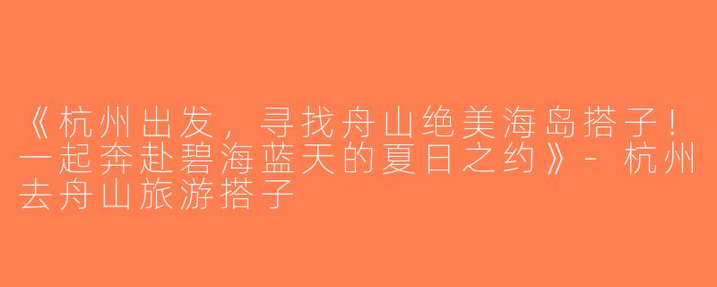 《杭州出发，寻找舟山绝美海岛搭子！一起奔赴碧海蓝天的夏日之约》-杭州去舟山旅游搭子