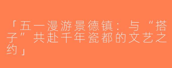 「五一漫游景德镇：与“搭子”共赴千年瓷都的文艺之约」