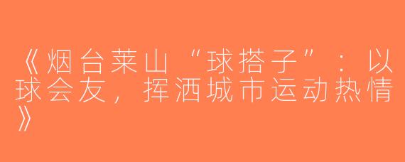 《烟台莱山“球搭子”：以球会友，挥洒城市运动热情》