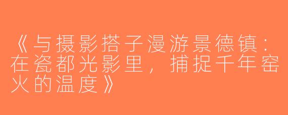 《与摄影搭子漫游景德镇：在瓷都光影里，捕捉千年窑火的温度》