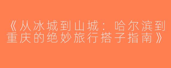 《从冰城到山城：哈尔滨到重庆的绝妙旅行搭子指南》