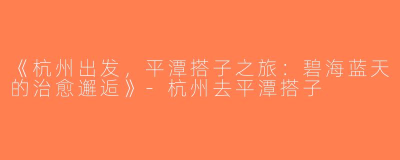 《杭州出发，平潭搭子之旅：碧海蓝天的治愈邂逅》-杭州去平潭搭子