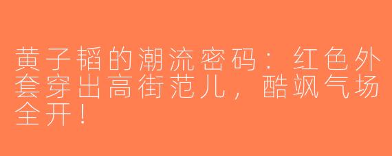 黄子韬的潮流密码：红色外套穿出高街范儿，酷飒气场全开！
