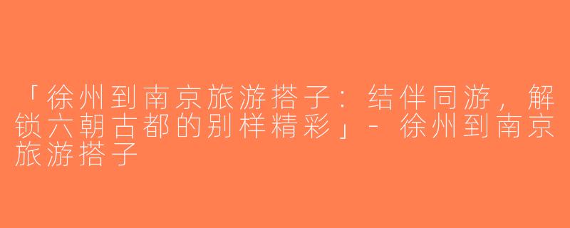 「徐州到南京旅游搭子：结伴同游，解锁六朝古都的别样精彩」-徐州到南京旅游搭子