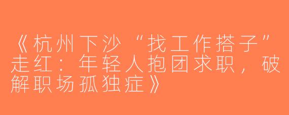 《杭州下沙“找工作搭子”走红：年轻人抱团求职，破解职场孤独症》