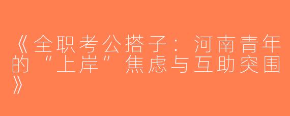 《全职考公搭子：河南青年的“上岸”焦虑与互助突围》