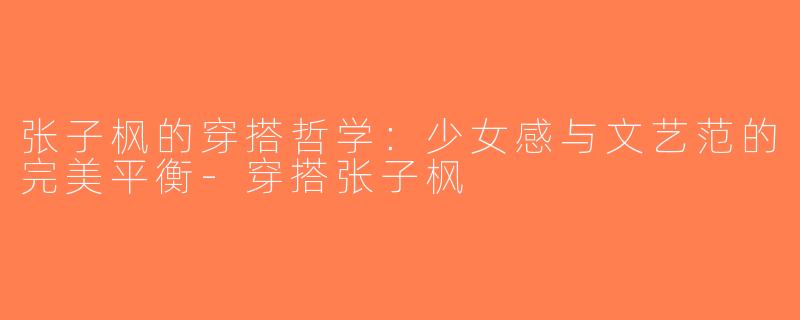 张子枫的穿搭哲学：少女感与文艺范的完美平衡-穿搭张子枫