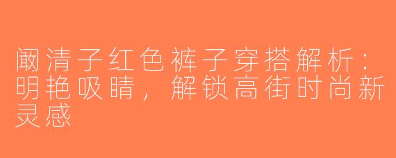 阚清子红色裤子穿搭解析：明艳吸睛，解锁高街时尚新灵感