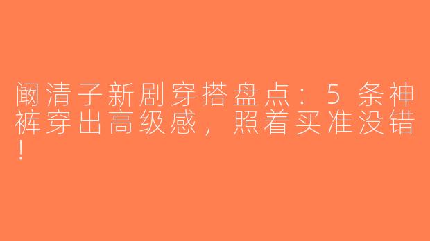 阚清子新剧穿搭盘点：5条神裤穿出高级感，照着买准没错！