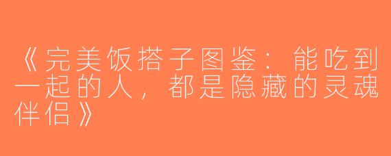 《完美饭搭子图鉴：能吃到一起的人，都是隐藏的灵魂伴侣》