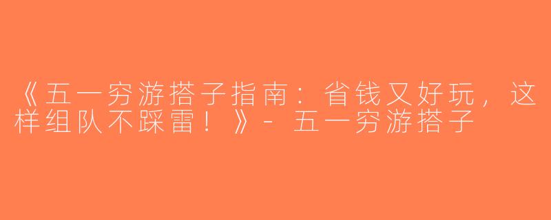 《五一穷游搭子指南：省钱又好玩，这样组队不踩雷！》-五一穷游搭子