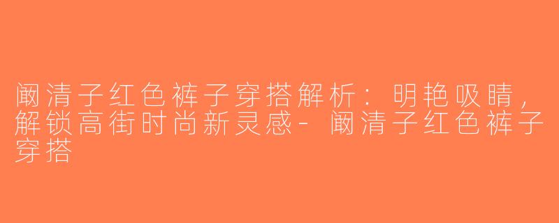 阚清子红色裤子穿搭解析：明艳吸睛，解锁高街时尚新灵感-阚清子红色裤子穿搭