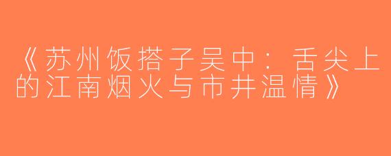 《苏州饭搭子吴中：舌尖上的江南烟火与市井温情》