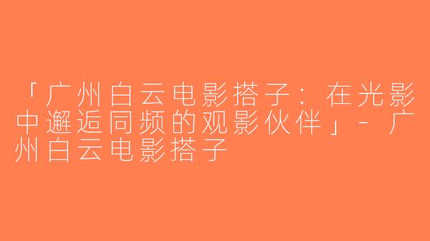 「广州白云电影搭子：在光影中邂逅同频的观影伙伴」-广州白云电影搭子