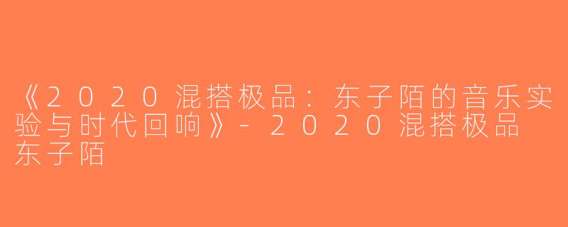 《2020混搭极品：东子陌的音乐实验与时代回响》-2020混搭极品 东子陌
