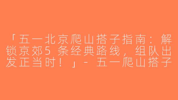 「五一北京爬山搭子指南：解锁京郊5条经典路线，组队出发正当时！」-五一爬山搭子北京