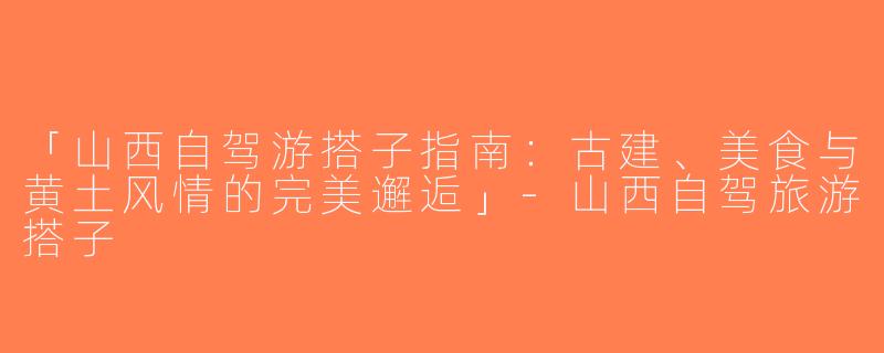 「山西自驾游搭子指南：古建、美食与黄土风情的完美邂逅」-山西自驾旅游搭子