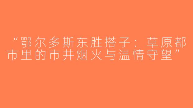 “鄂尔多斯东胜搭子：草原都市里的市井烟火与温情守望”