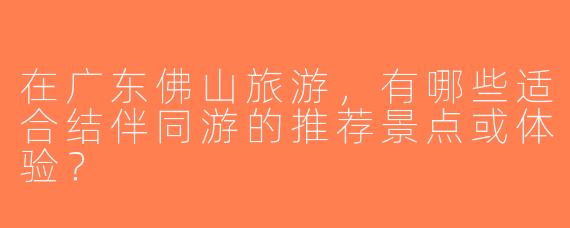 在广东佛山旅游，有哪些适合结伴同游的推荐景点或体验？
