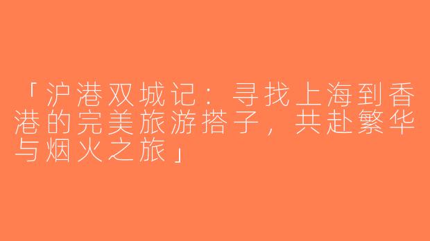 「沪港双城记：寻找上海到香港的完美旅游搭子，共赴繁华与烟火之旅」
