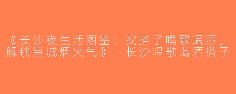《长沙夜生活图鉴：找搭子唱歌喝酒，解锁星城烟火气》-长沙唱歌喝酒搭子