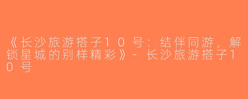 《长沙旅游搭子10号：结伴同游，解锁星城的别样精彩》-长沙旅游搭子10号