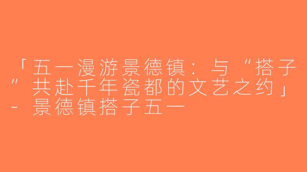 「五一漫游景德镇：与“搭子”共赴千年瓷都的文艺之约」-景德镇搭子五一