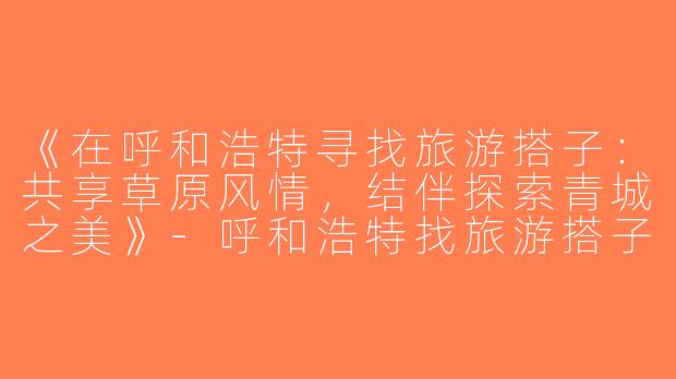 《在呼和浩特寻找旅游搭子：共享草原风情，结伴探索青城之美》-呼和浩特找旅游搭子