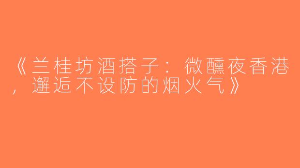 《兰桂坊酒搭子：微醺夜香港，邂逅不设防的烟火气》