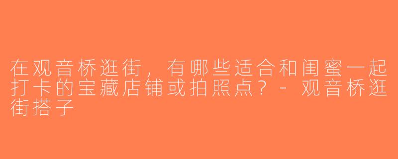 在观音桥逛街，有哪些适合和闺蜜一起打卡的宝藏店铺或拍照点？-观音桥逛街搭子