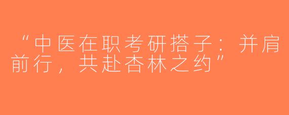 “中医在职考研搭子：并肩前行，共赴杏林之约”