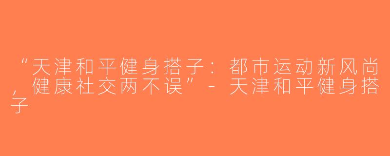“天津和平健身搭子：都市运动新风尚，健康社交两不误”-天津和平健身搭子
