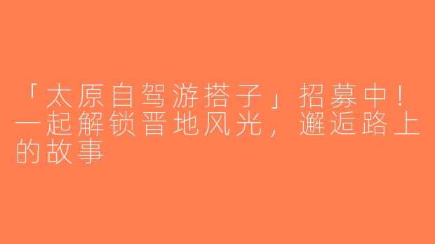 「太原自驾游搭子」招募中！一起解锁晋地风光，邂逅路上的故事