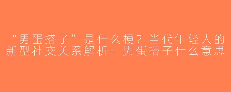 “男蛋搭子”是什么梗？当代年轻人的新型社交关系解析-男蛋搭子什么意思