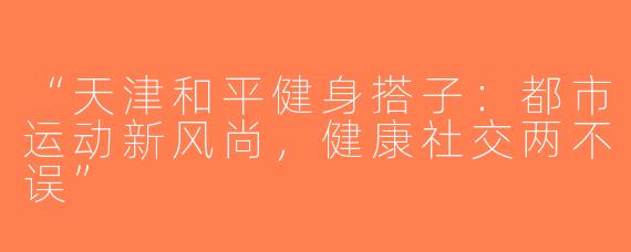 “天津和平健身搭子：都市运动新风尚，健康社交两不误”