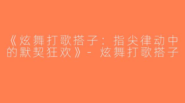 《炫舞打歌搭子：指尖律动中的默契狂欢》-炫舞打歌搭子