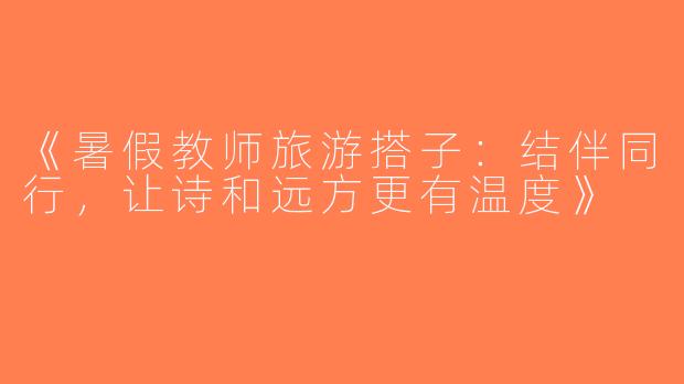 《暑假教师旅游搭子：结伴同行，让诗和远方更有温度》