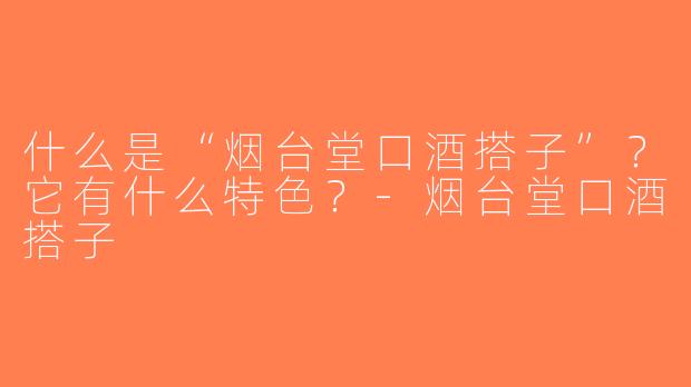 什么是“烟台堂口酒搭子”？它有什么特色？-烟台堂口酒搭子