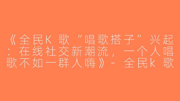 《全民K歌“唱歌搭子”兴起：在线社交新潮流，一个人唱歌不如一群人嗨》-全民k歌唱歌搭子