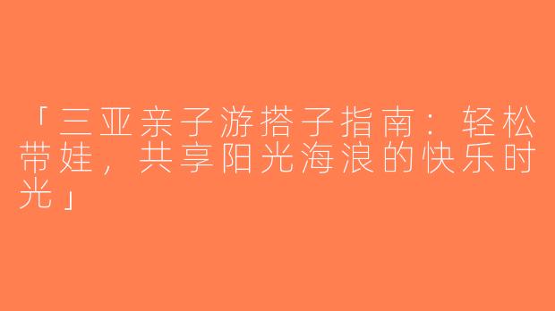 「三亚亲子游搭子指南：轻松带娃，共享阳光海浪的快乐时光」