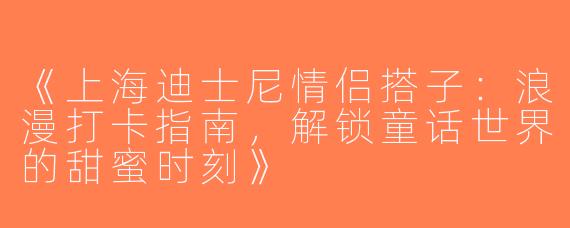 《上海迪士尼情侣搭子：浪漫打卡指南，解锁童话世界的甜蜜时刻》