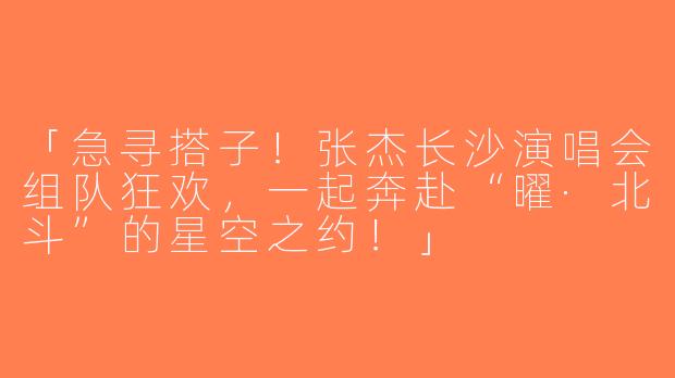 「急寻搭子！张杰长沙演唱会组队狂欢，一起奔赴“曜·北斗”的星空之约！」