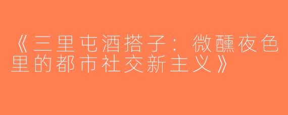 《三里屯酒搭子：微醺夜色里的都市社交新主义》