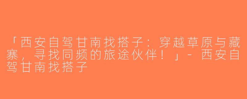 「西安自驾甘南找搭子：穿越草原与藏寨，寻找同频的旅途伙伴！」-西安自驾甘南找搭子