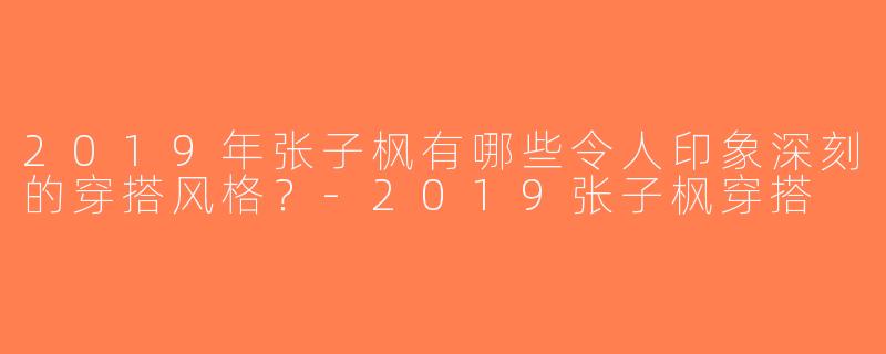 2019年张子枫有哪些令人印象深刻的穿搭风格？-2019张子枫穿搭