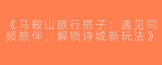 《马鞍山旅行搭子：遇见同频旅伴，解锁诗城新玩法》