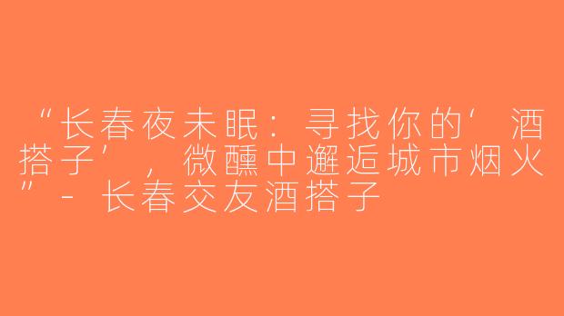 “长春夜未眠：寻找你的‘酒搭子’，微醺中邂逅城市烟火”-长春交友酒搭子